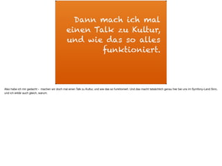 Dann mach ich mal
einen Talk zu Kultur,
und wie das so alles
funktioniert.
Also habe ich mir gedacht - machen wir doch mal einen Talk zu Kultur, und wie das so funktioniert. Und das macht tatsächlich genau hier bei uns im Symfony-Land Sinn,
und ich erklär auch gleich, warum.
 