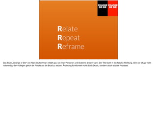 Relate
Repeat
Reframe
Das Buch „Change or Die“ von Alan Deutschman erklärt gut, wie man Personen und Systeme ändern kann. Der Titel lockt in die falsche Richtung, denn es ist gar nicht
notwendig, den Kollegen gleich die Pistole auf die Brust zu setzen. Änderung funktioniert nicht durch Druck, sondern durch soziale Prozesse.
 