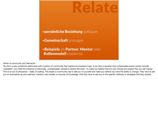 Relate
•persönliche Beziehung aufbauen 
•Gemeinschaft erzeugen 
•Beispiele als Partner, Mentor oder  
Rollenmodell etablieren
Sense of community and Teamwork: 

You form a new, emotional relationship with a person or community that inspires and sustains hope. If you face a situation that a reasonable person would consider
„hopeless“, you need the inﬂuence of seemingly „unreasonable“ people to restore the hope - to make you believe that you can change and expect that you will change.
This is an act of persuasion - really, it’s selling. The leader or community has to sell you on yourself and make you believe you have the ability to change. They have to sell
you on themselves as your partners, mentors, role models, or sources of knowledge. And they have to sell you on the speciﬁc methods or strategies that they employ.
 