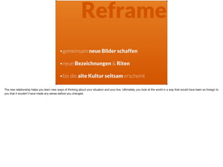 Reframe
•gemeinsam neue Bilder schaffen 
•neue Bezeichnungen & Riten 
•bis die alte Kultur seltsam erscheint
The new relationship helps you learn new ways of thinking about your situation and your live. Ultimately, you look at the world in a way that would have been so foreign to
you that it wouldn’t have made any sense before you changed.
 