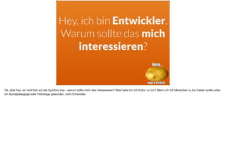 Hey, ich bin Entwickler.
Warum sollte das mich
interessieren?
Ok, aber hey, wir sind hier auf der Symfony live - warum sollte mich das interessieren? Was habe ich mit Kultur zu tun? Wenn ich mit Menschen zu tun haben wollte wäre
ich Sozialpädagoge oder Pathologe geworden, nicht Entwickler.
 
