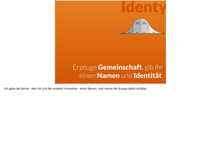Identy
Erzeuge Gemeinschaft, gib ihr
einen Namen und Identität.
Ich gebe der Sache - also mir und den anderen Innovators - einen Namen. Und mache die Gruppe selbst sichtbar.
 