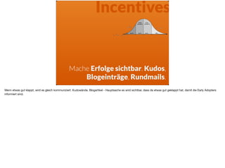Incentives
Mache Erfolge sichtbar. Kudos,
Blogeinträge, Rundmails.
Wenn etwas gut klappt, wird es gleich kommuniziert. Kudowände, Blogartikel - Hauptsache es wird sichtbar, dass da etwas gut geklappt hat, damit die Early Adopters
informiert sind.
 