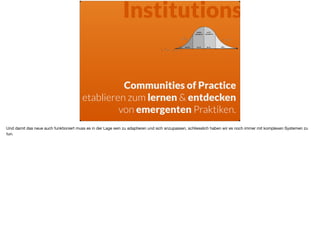 Institutions
Communities of Practice
etablieren zum lernen & entdecken
von emergenten Praktiken.
Und damit das neue auch funktioniert muss es in der Lage sein zu adaptieren und sich anzupassen, schliesslich haben wir es noch immer mit komplexen Systemen zu
tun.
 
