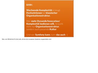 &tldr;
Wachsende Komplexität erzeugt
Dysfunktionen bei klassischer
Organisationsstruktur.
Wer mehr Dynamik/Innovation/
Komplexität bedienen will, braucht
nicht nur Organisationsstruktur,  
sondern auch passende Kultur.
Und wer Symfony kann, kann das auch :-)
Also, zum Mitnehmen für die Leute, die bei den komplexen Systemen eingeschlafen sind: 

 