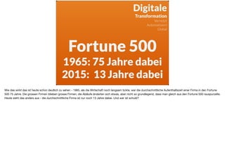 Fortune 500
1965: 75 Jahre dabei
2015: 13 Jahre dabei
Digitale 
Transformation
Vernetzt
Automatisiert
Global
Wie das wirkt das ist heute schon deutlich zu sehen - 1965, als die Wirtschaft noch langsam tickte, war die durchschnittliche Aufenthaltszeit einer Firma in den Fortune
500 75 Jahre. Die grossen Firmen blieben grosse Firmen, die Abläufe änderten sich etwas, aber nicht so grundlegend, dass man gleich aus den Fortune 500 rauspurzelte.

Heute sieht das anders aus - die durchschnittliche Firma ist nur noch 13 Jahre dabei. Und wer ist schuld?
 