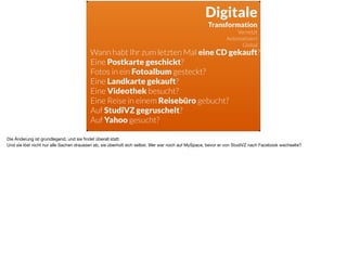 Wann habt Ihr zum letzten Mal eine CD gekauft?
Eine Postkarte geschickt?
Fotos in ein Fotoalbum gesteckt?
Eine Landkarte gekauft?
Eine Videothek besucht?
Eine Reise in einem Reisebüro gebucht?
Auf StudiVZ gegruschelt?
Auf Yahoo gesucht?
Digitale 
Transformation
Vernetzt
Automatisiert
Global
Die Änderung ist grundlegend, und sie ﬁndet überall statt.

Und sie löst nicht nur alle Sachen draussen ab, sie überholt sich selbst. Wer war noch auf MySpace, bevor er von StudiVZ nach Facebook wechselte?
 