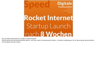 Rocket Internet
Startup Launch
nach 8 Wochen
Digitale 
Transformation
Vernetzt
Automatisiert
Global
Speed
Die neue Welt unterscheidet sich vor allem in Geschwindigkeit:  
Rocket Internet baut das durchschnittliche Startup - wenn auch meist mit amerikanischem Vorbild - in 8 Wochen vollständig auf. Vor 20 Jahren lag die durchschnittliche
Time to Market noch bei 5 Jahren. 

 