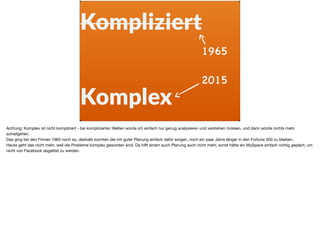 Kompliziert
Komplex
1965
2015
Achtung: Komplex ist nicht kompliziert - bei komplizierten Welten würde ich einfach nur genug analysieren und verstehen müssen, und dann würde nichts mehr
schiefgehen. 

Das ging bei den Firmen 1965 noch so, deshalb konnten die mit guter Planung einfach dafür sorgen, noch ein paar Jahre länger in den Fortune 500 zu bleiben. 

Heute geht das nicht mehr, weil die Probleme komplex geworden sind. Da hilft einem auch Planung auch nicht mehr, sonst hätte ein MySpace einfach richtig geplant, um
nicht von Facebook abgelöst zu werden. 

 