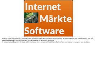 Märkte
Internet
Software
Die ﬁndet man an fast jeder Ecke in unserer Branche - das Internet selbst ist ein komplexes adaptives System, die Märkte auf denen man sich beﬁndet sind eins, und
unsere Softwaresysteme sind auch eins, wenn man die Interaktion mit den Nutzern dazunimmt.

Es gibt auch andere Beispiele in der Natur - zB Ameisenhaufen (kennt Jemand noch Gödel Escher Bach mit Tante colonia?), das Immunsystem oder das Gehirn.
 