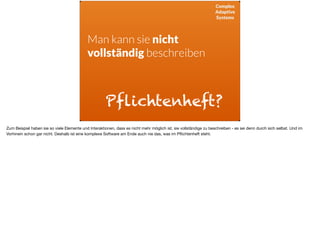 Complex
Adaptive
Systems
Man kann sie nicht  
vollständig beschreiben
Pflichtenheft?
Zum Beispiel haben sie so viele Elemente und Interaktionen, dass es nicht mehr möglich ist, sie vollständige zu beschreiben - es sei denn durch sich selbst. Und im
Vorhinein schon gar nicht. Deshalb ist eine komplexe Software am Ende auch nie das, was im Pﬂichtenheft steht.
 