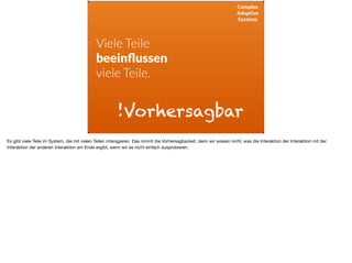 Complex
Adaptive
Systems
Viele Teile
beeinﬂussen
viele Teile.
!Vorhersagbar
Es gibt viele Teile im System, die mit vielen Teilen interagieren. Das nimmt die Vorhersagbarkeit, denn wir wissen nicht, was die Interaktion der Interaktion mit der
Interaktion der anderen Interaktion am Ende ergibt, wenn wir es nicht einfach ausprobieren.
 