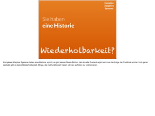 Complex
Adaptive
Systems
Sie haben  
eine Historie
Wiederholbarkeit?
Komplexe Adaptive Systeme haben eine Historie, sprich: es gibt keinen Reset-Button, der aktuelle Zustand ergibt sich aus der Folge der Zustände vorher. Und genau
deshalb gibt es keine Wiederholbarkeit. Dinge, die mal funktioniert haben können aufhören zu funktionieren.
 