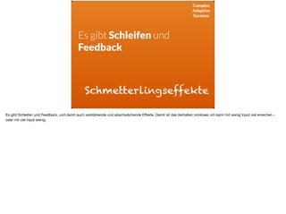 Complex
Adaptive
Systems
Es gibt Schleifen und
Feedback
Schmetterlingseffekte
Es gibt Schleifen und Feedback, und damit auch verstärkende und abschwächende Eﬀekte. Damit ist das Verhalten nonlinear, ich kann mit wenig Input viel erreichen -
oder mit viel input wenig.
 