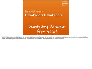 Complex
Adaptive
Systems
Es existieren
Unbekannte Unbekannte
Dunning Kruger
für alle!
Und ich habe Unbekannte Unbekannte. Bei normalen Unbekannten weiß ich, was ich nicht weiß - bei unbekannten unbekannten ist mir noch nicht mal das klar. Damit
gibt es Dunning Kruger quasi für alle inklusive - wir haben noch nicht mal eine Ahnung, wie wenig wir wirklich verstehen.
 