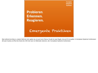 Complex
Adaptive
Systems
Probieren.
Erkennen.
Reagieren.
Emergente Praktiken
Aber während sie böse zu unseren Gehirnen sind, geben sie uns auch eine Chance. Es gibt ein paar Regeln, die auch für sie gelten. In komplexen Systemen funktionieren
zB Learn-Cycles a la Plan-Do-Check-Act. Mit ihnen kann ich Methoden erkennen, die in komplexen Systemen funktionieren. 

 