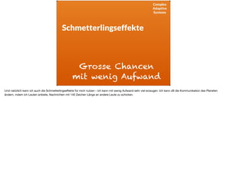 Complex
Adaptive
Systems
Schmetterlingseffekte
Grosse Chancen
mit wenig Aufwand
Und natürlich kann ich auch die Schmetterlingseﬀekte für mich nutzen - ich kann mit wenig Aufwand sehr viel erzeugen. Ich kann zB die Kommunikation des Planeten
ändern, indem ich Leuten anbiete, Nachrichten mit 140 Zeichen Länge an andere Leute zu schicken.

 