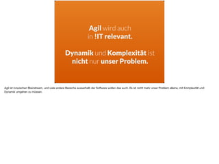Agil wird auch  
in !IT relevant. 
Dynamik und Komplexität ist
nicht nur unser Problem.
Agil ist inzwischen Mainstream, und viele andere Bereiche ausserhalb der Software wollen das auch. Es ist nicht mehr unser Problem alleine, mit Komplexität und
Dynamik umgehen zu müssen.
 