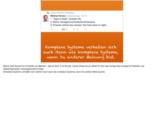 Komplexe Systeme verhalten sich
auch dann wie komplexe Systeme,
wenn Du anderer Meinung bist.
Meine erste Antwort ist immerdie von Mathias - Agil ist doof, X ist Schuld, mache etwas wo du selbst für dich das richtige (aka emergente Praktiken, per
Selbstorganisation herausgefunden) ﬁndest. 

Komplexe Systeme verhalten sich nämlich auch dann wie komplexe Systeme, wenn Du anderer Meinung bist.
 