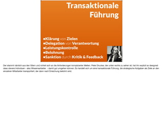 •Klärung von Zielen
•Delegation von Verantwortung
•Leistungskontrolle
•Belohnung
•Sanktion durch Kritik & Feedback
Transaktionale
Führung
Der stammt nämlich aus den 50ern und richtet sich an die Anforderungen komplizierter Welten. Peter Drucker, der unten rechts zu sehen ist, hat ihn explizit so designed
dass clevere Individuen - also Wissensarbeiter - damit gut umgehen können. Es handelt sich um eine transaktionale Führung, die strategische Aufgaben als Ziele an den
einzelnen Mitarbeiter transportiert, der dann nach Erreichung belohnt wird.
 