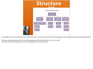 Structure
Am häuﬁgsten ist heute eine funktionale Trennung der Abteilungen - also eine Sales-Abteilung, Product Development, eine HR-Abteilung, eine Buchhaltungsabteilung etc.
. 

Die agieren jeweils weitgehend autark, mit der Abteilungsleitung als Schnittstelle zwischen „oben“ und „unten“.

Wer hat so eine Unternehmensstruktur? Wer hat ein Organigramm in der Firma hängen?
 