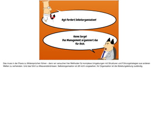 Agil fordert Selbstorganisation!
Keine Sorge!  
Das Management organisiert das  
für Dich.
Das muss in der Praxis zu Widersprüchen führen - denn wir versuchen hier Methoden für komplexe Umgebungen mit Strukturen und Führungstrategien aus anderen
Welten zu verheiraten. Und das führt zu Missverständnissen. Selbstorganisation ist zB nicht vorgesehen, für Organisation ist die Abteilungsleitung zuständig.
 