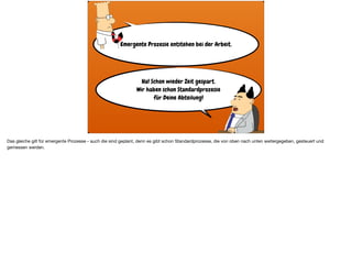 Emergente Prozesse entstehen bei der Arbeit.
Ha! Schon wieder Zeit gespart.
Wir haben schon Standardprozesse  
für Deine Abteilung!
Das gleiche gilt für emergente Prozesse - auch die sind geplant, denn es gibt schon Standardprozesse, die von oben nach unten weitergegeben, gesteuert und
gemessen werden.
 
