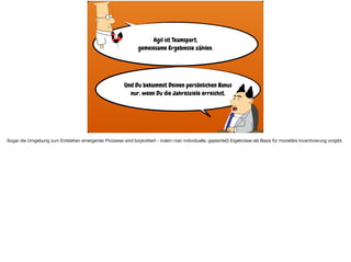 Agil ist Teamsport,  
gemeinsame Ergebnisse zählen.
Und Du bekommst Deinen persönlichen Bonus
nur, wenn Du die Jahresziele erreichst.
Sogar die Umgebung zum Entstehen emergenter Prozesse wird boykottiert - indem man individuelle, geplante(!) Ergebnisse als Basis für monetäre Incentivierung vorgibt.
 