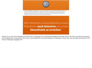 „Wir motivieren und qualiﬁzieren unsere
Mitarbeiter noch intensiver um unsere
Umweltziele zu erreichen.“
Schauen wir uns doch mal ein Beispiel aus der letzten Zeit an. Volkswagen hat zum Beispiel Nachhaltigkeit als wichtiges Thema in der Kultur des Unternehmens gesetzt.
Und Umweltziele sind ein grosser Wert, sie sind auch in der Strategie 2018, der grossen Strategie von Volkswagen zu ﬁnden. Wer meint, dass diese Grundannahme in die
Kultur bei Volkswagen eingegangen ist?
 