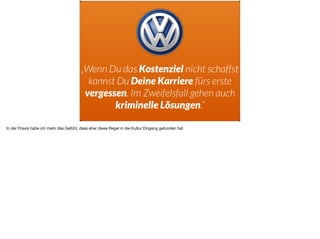 „Wenn Du das Kostenziel nicht schaffst
kannst Du Deine Karriere fürs erste
vergessen. Im Zweifelsfall gehen auch
kriminelle Lösungen.“
In der Praxis habe ich mehr das Gefühl, dass eher diese Regel in die Kultur Eingang gefunden hat.
 