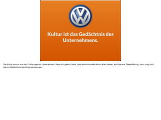 Kultur ist das Gedächtnis des
Unternehmens.
Die Kultur kommt aus den Erfahrungen im Unternehmen. Wenn ich gelernt habe, dass eine kriminelle Aktion eher toleriert wird als eine Zielverfehlung, dann prägt sich
das ins Gedächtnis des Unternehmens ein.
 