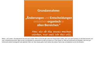 Grundannahme:
„Änderungen und Entscheidungen
entstehen organisch in  
allen Bereichen.“
Aka: als ob die sowas machen
würden, nur weil ich das will.
Meine - und unsere - Grundannahme war eine ganz andere. Wenn es Gründe gibt, dass sich Dinge ändern sollten, dann wird damit jemand um die Ecke kommen und
nach Unterstützung suchen. Wenn es gut und plausibel ist unterstützen es viele und setzen es in ihrer Arbeit um. Was gut funktioniert wird behalten, was nicht gut
funktioniert wieder zurückgerollt oder geändert. Wenn ein Team etwas geiles macht sehen die anderen Teams das und adaptieren es für ihre Situation.
 