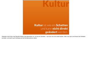 Kultur
Kultur ist wie ein Schatten
und kann nicht direkt  
geändert werden.
Deshalb ist die Kultur das Resultat dessen was geschehen ist, und wie ein Schatten - man kann sie nicht direkt ändern. Aber man kann sie Anhand der Artefakte
ermitteln, und damit auch Schlüsse auf die Grundannahmen ziehen.
 