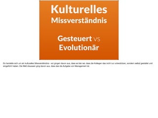Kulturelles
Missverständnis
Gesteuert vs
Evolutionär
Es handelte sich um ein kulturelles Missverständnis - wir gingen davon aus, dass es klar sei, dass die Kollegen das nicht nur unterstützen, sondern selbst gestaltet und
eingeführt haben. Die Welt draussen ging davon aus, dass das die Aufgabe von Management ist.
 