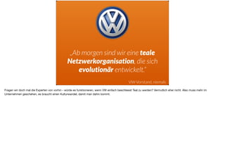 „Ab morgen sind wir eine teale
Netzwerkorganisation, die sich
evolutionär entwickelt.“
VW-Vorstand, niemals
Fragen wir doch mal die Experten von vorhin - würde es funktionieren, wenn VW einfach beschliesst Teal zu werden? Vermutlich eher nicht. Also muss mehr im
Unternehmen geschehen, es braucht einen Kulturwandel, damit man dahin kommt.
 