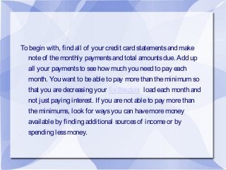 To begin with, find all of your credit card statementsand make
noteof themonthly paymentsand total amountsdue. Add up
all your paymentsto seehow much you need to pay each
month. You want to beableto pay morethan theminimum so
that you aredecreasing your fix thedebt load each month and
not just paying interest. If you arenot ableto pay morethan
theminimums, look for waysyou can havemoremoney
availableby finding additional sourcesof incomeor by
spending lessmoney.
 