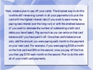 Next, createaplan to pay off your cards. Thesimplest way to do this
iswhilestill remaining current in all your paymentsisto pick the
card with thehighest interest rate(if you want to savemoney by
paying lessinterest over thelong-run) or with thesmallest balance
(if you want to decreasethenumber of outstanding credit card
debtsyou havefaster). Pay asmuch asyou can extraon that card
balanceuntil you havepaid it off. Oncethat card'sbalanceisat
zero, add theamount you werepaying each month to thepayment
on your next card. For example, if you werepaying $100 amonth
on thefirst card and $50 on thesecond, onceyou pay off thefirst,
you then pay $150 each month on thesecond. Plan to do thiswith
all of your credit card payments.
 