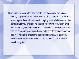 Third, stick to your plan. Besureto usethenewly available
money to pay off your debtsinstead of on other things. Make
your paymentson timeto avoid paying costly latefeesor other
penalties. If you arehaving troublefollowing your plan or it
isn't working, consider contacting acredit counseling firm that
can help you get your credit card debt problemsunder control
again. They haveprogramsand servicesthat will help you
resolveyour credit card debt problemsand enjoy financial
freedom again.
 