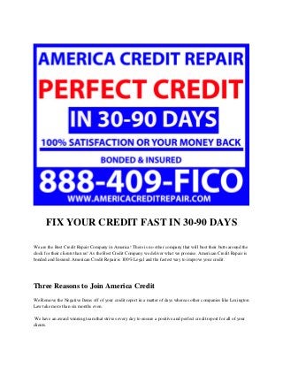 FIX YOUR CREDIT FAST IN 30-90 DAYS
We are the Best Credit Repair Company in America! There is no other company that will bust their butts around the
clock for their clients than us! As the Best Credit Company we deliver what we promise. American Credit Repair is
bonded and Insured. American Credit Repair is 100% Legal and the fastest way to improve your credit.
Three Reasons to Join America Credit
We Remove the Negative Items off of your credit report in a matter of days whereas other companies like Lexington
Law take more than six months even.
We have an award winning team that strives every day to ensure a positive and perfect credit report for all of your
clients.
 