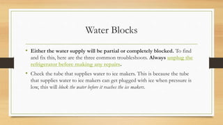 Water Blocks
• Either the water supply will be partial or completely blocked. To find
and fix this, here are the three common troubleshoots. Always unplug the
refrigerator before making any repairs.
• Check the tube that supplies water to ice makers. This is because the tube
that supplies water to ice makers can get plugged with ice when pressure is
low, this will block the water before it reaches the ice makers.
 
