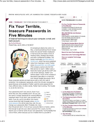 Fix your terrible, insecure passwords in five minutes. - B...                    http://www.slate.com/id/2223478/pagenum/all/#p2




           BRIEFING NEWS & POLITICS ARTS LIFE BUSINESS & TECH SCIENCE PODCASTS & VIDEO BLOGS

                                                                                         Search

                                                                                           MORE TECHNOLOGY COLUMNS
           HOME / TECHNOLOGY : THE FUTURE AND WHAT TO DO ABOUT IT.
                                                                                           Fix Your Terrible, Insecure Passwords

           Fix Your Terrible,                                                              in Five Minutes
                                                                                           A foolproof technique to secure your
                                                                                           computer, e-mail, and bank account.

           Insecure Passwords in                                                           Farhad Manjoo | July 24, 2009

                                                                                           Why 2024 Will Be Like Nineteen

           Five Minutes                                                                    Eighty-Four
                                                                                           How Amazon's remote deletion of e-books
                                                                                           from the Kindle paves the way for
           A foolproof technique to secure your computer, e-mail, and                      book-banning's digital future.
           bank account.                                                                   Farhad Manjoo | July 20, 2009

           By Farhad Manjoo                                                                The World's Greatest Music Service
           Posted Friday, July 24, 2009, at 7:05 AM ET                                     Spotify streams every song you'd ever
                                                                                           want to hear for free—and it's not for
                                             It's tempting to blame the victim. In         American ears.
                                             May, a twentysomething French hacker          Farhad Manjoo | July 16, 2009
                                             broke into several Twitter employees'         Search for more Technology articles
                                             e-mail accounts and stole a trove of
                                                                                           Subscribe to the Technology RSS feed
                                             meeting notes, strategy documents,
                                             and other confidential scribbles. The         View our complete Technology
                                                                                           archive
                                             hacker eventually gave the stash to
                                             TechCrunch, which has since published
                                             notes from meetings in which Twitter        TODAY'S       TODAY'S  TODAY'S  TODAY'S
                                             execs discussed their very lofty goals.     PICTURES     CARTOONS DOONESBURY VIDEO

                                             (The company wants to be the first                                 Scoot!
                                             Web service to reach 1 billion users.)
                                             How'd the hacker get all this stuff? Like
                                             a lot of tech startups, Twitter runs
                                             without paper—much of the company's
                                             discussions take place in e-mail and
                                             over shared Google documents. All of
           these corporate secrets are kept secure with a very thin wall of
           protection: the employees' passwords, which the intruder managed to
           guess because some people at Twitter used the same passwords for
           many different sites. In other words, Twitter had it coming. The trouble
           is, so do the rest of us.                                                              MOST                        MOST
                                                                                                  READ                      E-MAILED

           Your passwords aren't very secure. Even if you             PRINT               1. Let the Baby Have His Bottle?
           think they are, they probably aren't. Do you use                                  Evaluating the dangers of bisphenol A.
                                                                      DISCUSS                By Nina Shen Rastogi | July 20, 2009
           the same or similar passwords for several different
                                                                      E-MAIL
           important sites? If you don't, pat yourself on the                             2. The Depressing Cycle of Racial
           back; if you do, you're not alone—one recent               RSS                    Accusation
                                                                                             The arrest of Henry Louis Gates Jr. is about
           survey found that half of people online use the            RECOMMEND...
                                                                                             neither racial profiling nor playing the race card.
           same password for all the sites they visit. Do you         SINGLE PAGE            By Richard Thompson Ford | July 23, 2009
           change your passwords often? Probably not; more                                3. Fix Your Terrible, Insecure Passwords
           than 90 percent don't. If one of your accounts falls to a hacker, will he         in Five Minutes
           find enough to get into your other accounts? For a scare, try this:               A foolproof technique to secure your computer,
                                                                                             e-mail, and bank account.
           Search your e-mail for some of your own passwords. You'll probably find           By Farhad Manjoo | July 24, 2009
           a lot of them, either because you've e-mailed them to yourself or
                                                                                          4. Yep, He's Gay
                                                                                             I found evidence that my husband likes men,




1 of 4                                                                                                                        7/24/2009 4:58 PM
 