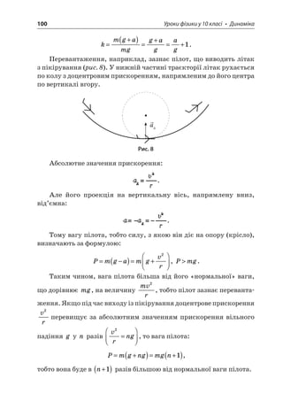 100 Уроки фізики у 10 класі • Динаміка 
k 
mgamggagag= +()=+=+1. 
Перевантаження, наприклад, зазнає пілот, що виводить літак з пікірування (рис. 8). У нижній частині траєкторії літак рухається по колу з доцентровим прискоренням, напрямленим до його центра по вертикалі вгору. 
a 
Рис. 8 
Абсолютне значення прискорення: . 
Але його проекція на вертикальну вісь, напрямлену вниз, від’ємна: . 
Тому вагу пілота, тобто силу, з якою він діє на опору (крісло), визначають за формулою: 
P 
mgamgvr=−()=+  2, Pmg. 
Таким чином, вага пілота більша від його «нормальної» ваги, що дорівнює mg, на величину mvr2, тобто пілот зазнає перевантаження. Якщо під час виходу із пікірування доцентрове прискорення vr2перевищує за абсолютним значенням прискорення вільного падіння g у n разів vrng2=   , то вага пілота: 
P 
mgngmgn=+()=+()1, 
тобто вона буде в n+()1 разів більшою від нормальної ваги пілота.  