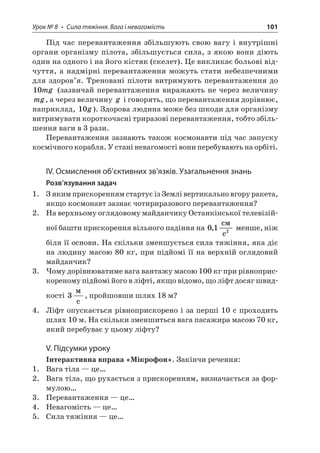 Урок № 8 • Сила тяжіння. Вага і невагомість 101 
Під час перевантаження збільшують свою вагу і внутрішні органи організму пілота, збільшується сила, з якою вони діють один на одного і на його кістяк (скелет). Це викликає больові відчуття, а надмірні перевантаження можуть стати небезпечними для здоров’я. Треновані пілоти витримують перевантаження до 10mg (зазвичай перевантаження виражають не через величину mg, а через величину g і говорять, що перевантаження дорівнює, наприклад, 10g). Здорова людина може без шкоди для організму витримувати короткочасні триразові перевантаження, тобто збільшення ваги в 3 рази. 
Перевантаження зазнають також космонавти під час запуску космічного корабля. У стані невагомості вони перебувають на орбіті. 
ІV. Осмислення об’єктивних зв’язків. Узагальнення знань 
Розв’язування задач 
1. З яким прискоренням стартує із Землі вертикально вгору ракета, якщо космонавт зазнає чотириразового перевантаження? 
2. На верхньому оглядовому майданчику Останкінської телевізійної башти прискорення вільного падіння на 012, c c менше, ніж біля її основи. На скільки зменшується сила тяжіння, яка діє на людину масою 80 кг, при підйомі її на верхній оглядовий майданчик? 
3. Чому дорівнюватиме вага вантажу масою 100 кг при рівноприскореному підйомі його в ліфті, якщо відомо, що ліфт досяг швидкості 3  c, пройшовши шлях 18 м? 
4. Ліфт опускається рівноприскорено і за перші 10 с проходить шлях 10 м. На скільки зменшиться вага пасажира масою 70 кг, який перебуває у цьому ліфту? 
V. Підсумки уроку 
Інтерактивна вправа «Мікрофон». Закінчи речення: 
1. Вага тіла — це… 
2. Вага тіла, що рухається з прискоренням, визначається за формулою… 
3. Перевантаження — це… 
4. Невагомість — це… 
5. Сила тяжіння — це…  