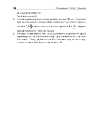 102 Уроки фізики у 10 класі • Динаміка 
VІ. Домашнє завдання 
Розв’язати задачі: 
1. На дні шахтової кліті лежить вантаж масою 100 кг. Якою буде вага цього вантажу, якщо кліть: а) піднімається вгору з прискоренням ; б) опускається з прискоренням 042,  c; в) рухається рівномірно; г) вільно падає? 
2. Бетонну плиту масою 500 кг за допомогою підйомного крана переміщують: а) рівномірно вгору; б) рівномірно вниз; в) горизонтально. Чому дорівнюють сила тяжіння, що діє на плиту, та вага плити в кожному з цих випадків?  