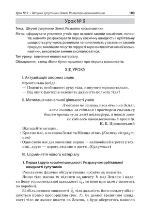 Урок № 9 • Штучні супутники Землі. Розвиток космонавтики 103 
Урок № 9 
Тема. Штучні супутники Землі. Розвиток космонавтики 
Мета: сформувати уявлення учнів про основні закони космічних польотів; навчити розраховувати першу космічну швидкість і орбітальну швидкість супутників; розвивати наполегливість у засвоєнні законів природи; викликати почуття гордості за розвиток вітчизняної космонавтики; виховувати вміння висловлюватися. 
Тип уроку: вивчення нового матеріалу. 
Обладнання: стенд «Вони були першими» про перших космонавтів. 
ХІД УРОКУ 
І. Актуалізація опорних знань 
Фронтальна бесіда. 
— Поясніть особливості руху тіла, кинутого горизонтально. 
— Від яких факторів залежить дальність польоту тіла? 
ІІ. Мотивація навчальної діяльності учнів 
Людство не залишиться вічно на Землі, 
але в гонитві за світлом і простором спочатку боязко проникне за межі атмосфери, а потім завоює собі весь навколосонячний простір. 
К. Е. Ціолковський 
Відгадайте загадки. 
• Крил не має, а навколо Землі та Місяця літає. (Космічний супутник) 
• Одне слово має два значення: перше — найновіший агрегат у техніці, друге — дорога людини в житті. (Супутник) 
ІІІ. Сприйняття нового матеріалу 
1. Перша і друга космічні швидкості. Розрахунок орбітальної швидкості супутників 
Розглянемо фізичне обґрунтування космічних польотів. 
Якщо тіло масою m підняти на висоту h над Землею і надати йому горизонтальної швидкості rv0, то воно при цьому полетить по параболі. 
Зі збільшенням швидкості rv0 тіла дальність його польоту збільшується прямо пропорційно (рис. 1). За деякої граничної швидкості тіло не зможе впасти на Землю, а буде обертатись навколо  