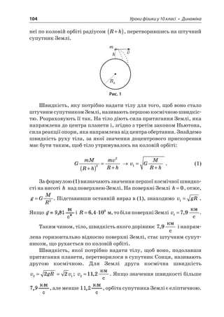 104 Уроки фізики у 10 класі • Динаміка 
неї по коловій орбіті радіусом Rh+(), перетворившись на штучний супутник Землі. 
R hmv 
Рис. 1 
Швидкість, яку потрібно надати тілу для того, щоб воно стало штучним супутником Землі, називають першою космічною швидкістю. Розраховують її так. На тіло діють сила притягання Землі, яка напрямлена до центра планети і, згідно з третім законом Ньютона, сила реакції опори, яка напрямлена від центра обертання. Знайдемо швидкість руху тіла, за якої значення доцентрового прискорення має бути таким, щоб тіло утримувалось на коловій орбіті: 
GmMRhmvRh+()= +22 → vGMRh1= + . (1) 
За формулою (1) визначають значення першої космічної швидкості на висоті h над поверхнею Землі. На поверхні Землі h=0, отже, gGMR=2. Підставивши останній вираз в (1), знаходимо vgR1=. Якщо і R=64106,, то біля поверхні Землі v179=,  c. 
Таким чином, тіло, швидкість якого дорівнює 79,  c і напрямлена горизонтально відносно поверхні Землі, стає штучним супутником, що рухається по коловій орбіті. 
Швидкість, якої потрібно надати тілу, щоб воно, подолавши притягання планети, перетворилося в супутник Сонця, називають другою космічною. Для Землі друга космічна швидкість vgRv2122==; v2112=,  c. Якщо значення швидкості більше , але менше , орбіта супутника Землі є еліптичною.  