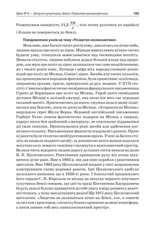 Урок № 9 • Штучні супутники Землі. Розвиток космонавтики 105 
Розвинувши швидкість 112,  c, тіло почне рухатися по параболі і більше не повернеться до Землі. 
Повідомлення учнів на тему «Розвиток космонавтики» 
Можливо, вже багато тисяч років тому, дивлячись на нічне небо, людина мріяла про політ до зірок. Міріади мерехтливих нічних світил будили уяву, спонукали замислюватися над таємницями всесвіту. Минали століття, людина набувала дедалі більшої влади над природою, але мрія про політ до зірок залишалася так само нездійсненною, як і тисячі років тому. Легенди і міфи всіх народів сповнені розповідей про політ до Місяця, Сонця і зірок. Засоби для таких польотів, що пропонувалися народною фантазією, були примітивні: колісниця, запряжена орлами, крила, прикріплені до рук людини. У XVII столітті з’явилося фантастичне оповідання французького письменника Сірано де Бержерака про політ на Місяць. Герой цього оповідання дістався Місяця в залізній смужці, над якою він весь час підкидав сильний магніт. Притягаючись до нього, смужка дедалі вище піднімалася над Землею, поки не досягла Місяця. «З гармати на Місяць» вирушили герої Жуля Верна. Відомий англійський письменник Герберт Уельс описав фантастичну подорож на Місяць у снаряді, корпус якого був зроблений з матеріалу, не схильному піддаватися дії сили тяжіння. Пропонувалися різні засоби для здійснення космічного польоту. Письменники-фантасти згадували і ракети. Проте ці ракети були технічно необґрунтованою мрією. Учені за багато століть не назвали жодного засобу, за допомогою якого можна подолати могутню силу земного тяжіння і полинути в міжпланетний простір. Велика честь відкрити людям дорогу до інших світів випала на долю К. Е. Ціолковського. Реактивним принципом руху він почав цікавитися дуже рано. Вже в 1883 р. він дав опис корабля з реактивним двигуном. Вже 1903 року Ціолковський вперше у світі запропонував конструювати схему рідинної ракети. Ідеї Ціолковського здобули загального визнання ще в 1920-ті роки. І блискучий продовжувач його справи С. П. Корольов за місяць до запуску першого штучного супутника Землі говорив, що ідеї та праці Костянтина Едуардовича будуть дедалі більше привертати до себе увагу в міру розвитку ракетної техніки, у чому мав цілковиту рацію! Ще 1911 року Ціолковський виголосив: «Людство не залишиться вічно на Землі, але, в гонитві за світлом і простором, спочатку боязко проникне за межі атмосфери, а потім завоює собі весь навколосонячний простір».  