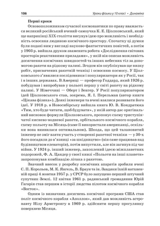 106 Уроки фізики у 10 класі • Динаміка 
Перші кроки 
Основоположником сучасної космонавтики по праву вважається великий російський вчений-самоучка К. Е. Ціолковський, який ще наприкінці XIX століття висунув ідею про можливість і необхідність освоєння людиною космічного простору. Спочатку ці думки були подані ним у вигляді науково-фантастичних повістей, а потім у 1903 р. вийшла друком знаменита робота «Дослідження світових просторів реактивними приладами», у якій він описав можливість досягнення космічних швидкостей та інших небесних тіл за допомогою ракети на рідкому паливі. Згодом він опублікував ще низку робіт, присвячених ракетній техніці і освоєнню космосу. У Ціолковського з’явилися послідовники і популяризатори як у Росії, так і в інших державах. В Америці — професор Годдард, який 1926 р. побудував і випробував у польоті першу у світі ракету на рідкому паливі. У Німеччині — Оберт і Зенгер. У Росії популяризатором ідей Ціолковського став, зокрема, Я. І. Перельман (автор книги «Цікава фізика»). Деякі інженери та вчені взялися розвивати його ідеї. У 1918 р. в Новосибірську вийшла книга Ю. В. Кондратюка «Тим, хто буде читати, щоб будувати», у якій автор дає оригінальний висновок формули Ціолковського, пропонує схему триступінчатої киснево-водневої ракети, орбітального космічного корабля, схему польоту на Місяць (саме її використали американці, оскільки вона виявилася оптимальною). Шкода, що цей талановитий інженер не зміг взяти участь у створенні ракетної техніки — у 30-х його посадили до в’язниці «за шкідництво» (він саме працював над будівництвом елеваторів), потім випустили, але він загинув під час війни. У 1924 р. інший інженер, захоплений ідеєю міжпланетних подорожей, Ф. А. Цандер у своєї книзі «Польоти на інші планети» запропонував комбінацію літака з ракетою. 
Значний внесок у розробку космічних апаратів зробили вчені С. П. Корольов, М. К. Янгель, В. Браун та ін. Завдяки їхній натхненній праці 4 жовтня 1957 р. у СРСР було запущено перший штучний супутник Землі. 12 квітня 1961 р. радянський громадянин Юрій Гагарін став першим в історії людства пілотом космічного корабля «Восток». 
Одним із визначних досягнень космічної програми США став політ космічного корабля «Аполлон», який дав можливість астронавту Нілу Армстронгу в 1969 р. здійснити першу прогулянку поверхнею Місяця.  
