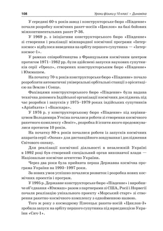 108 Уроки фізики у 10 класі • Динаміка 
У середині 60-х років завод і конструкторське бюро «Південне» почали розробку космічних ракет-носіїв «Циклон» на базі бойових міжконтинентальних ракет Р-36. 
У 1969 р. з ініціативи конструкторського бюро «Південне» зі створення і реалізації міжнародної космічної програми «Інтеркосмос » відбулося виведення на орбіту першого супутника — «Інтеркосмос- 1». 
У рамках співробітництва з Французьким космічним центром протягом 1971–1982 рр. були здійснені запуски наукових супутників серії «Ореол», створених конструкторським бюро «Південне» і Южмашем. 
На початку 70-х років конструкторське бюро «Південне» почало розробляти автоматичні універсальні орбітальні станції з орієнтацією на Землю і Сонце. 
Фахівцями конструкторського бюро «Південне» була надана технічна допомога Індійської організації космічних досліджень під час розробки і запусків у 1975–1979 роках індійських супутників «Аріабхата» і «Бхаскара». 
У 1976 р. у конструкторському бюро «Південне» під керівництвом Володимира Уткіна почалися роботи зі створення космічного ракетного комплексу «Зеніт», розробка й іспити якого продовжувалися протягом 10 років. 
На початку 80-х років почалися роботи із запусків космічних апаратів серії «Океан» для дистанційного зондування і дослідження Світового океану. 
Для реалізації космічної діяльності в незалежній Україні в 1992 році був створений спеціальний орган виконавчої влади — Національне космічне агентство України. 
Через два роки була прийнята перша Державна космічна програма України на 1993–1997 роки. 
За нових умов успішно почалися розвиток і розробка нових космічних проектів і програм. 
У 1995 р. Державне конструкторське бюро «Південне» і виробниче об’єднання «Южмаш» разом з партнерами зі США, Росії і Норвегії почали реалізацію унікального проекту «Морський старт» зі створення ракетно-космічного комплексу з однойменною назвою. 
Того ж року з космодрому Плесецьк ракета-носій «Циклон-3» зробила запуск на орбіту першого супутника під юрисдикцією України «Сич-1».  