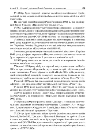 Урок № 9 • Штучні супутники Землі. Розвиток космонавтики 109 
У 1996 р. були створені Інститут космічних досліджень і Національний центр керування й випробування космічних засобів у місті Євпаторія. 
На черговій сесії Верховної Ради України в 1996 р. був прийнятий Закон України «Про космічну діяльність». 
У 1997 р. Державне конструкторське бюро «Південне» у співробітництві з російськими й українськими підприємствами почали створення космічного ракетного комплексу «Дніпро» на базі міжконтинентальних балістичних ракет РС-20 (SS-18 «Сатана» за класифікацією НАТО). 
У рамках розвитку міжнародного співробітництва в листопаді 1997 року відбувся політ першого космонавта-дослідника незалежної України Леоніда Каденюка в складі екіпажа американського космічного корабля «Колумбія» місії STS-87. 
З метою підвищення ефективності космічної діяльності України 1998 року до сфери керування Національного космічного агентства були передані підприємства й установи космічної галузі. 
З 1999 року почалася активна реалізація міжнародних і національних космічних програм. 
У березні 1999 року відбувся перший запуск ракети-носія «Зеніт- 3SL» за програмою «Морський старт», коли на орбіту був виведений макет супутника. У жовтні ракета-носій «Зеніт-3SL» здійснила перший комерційний запуск із плавучого космодрому і вивела на геостаціонарну орбіту американський супутник зв’язку Direc TV-1R. 
У квітні 1999 року був реалізований перший запуск ракети-носія «Дніпро», що вивів на орбіту англійський супутник «Уосат-12». 
У липні 1999 року ракета-носій «Зеніт-2» запустила на орбіту україно-російський супутник дистанційного зондування Землі «Про». 
Запуск ракетою-носієм «Зеніт-3SL» американського супутника PanAmSat-9 за програмою «Морський старт» відбувся в липні 2000 року. 
У вересні 2000 року ракета-носій «Дніпро-1» успішно запустила п’ять іноземних невеликих супутників: «Саудісат-1A» і «Саудісат‑1Б, що належать Саудівської Аравії, італійські «Унісат» і «Мегсат », і малайзійський супутник «Тіунгсат». 
У 2001 р. були здійснені шість пусків українських ракет-носіїв Зеніт-2, Зеніт-3SL, Циклон-2, Циклон-3. Виведені на орбіти 15 космічних апаратів, одним із яких був україно-російський космічний апарат «АУОС-СМ-КФ», призначений для реалізації програми дослідження сонячної активності в рамках спільного україно-російського проекту «КОРОНАС».  